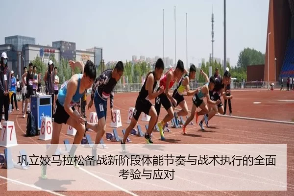 巩立姣马拉松备战新阶段体能节奏与战术执行的全面考验与应对