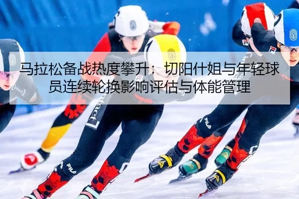 马拉松备战热度攀升：切阳什姐与年轻球员连续轮换影响评估与体能管理