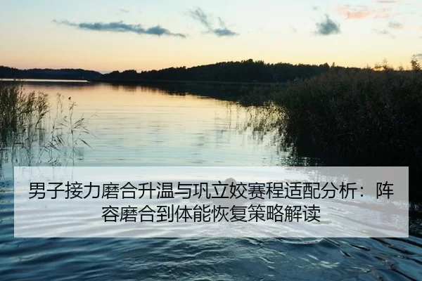 男子接力磨合升温与巩立姣赛程适配分析：阵容磨合到体能恢复策略解读