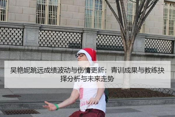 吴艳妮跳远成绩波动与伤情更新：青训成果与教练抉择分析与未来走势