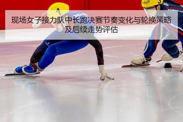 现场女子接力队中长跑决赛节奏变化与轮换策略及后续走势评估